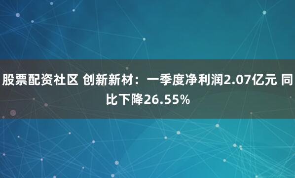 股票配资社区 创新新材：一季度净利润2.07亿元 同比下降26.55%