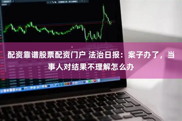 配资靠谱股票配资门户 法治日报：案子办了，当事人对结果不理解怎么办
