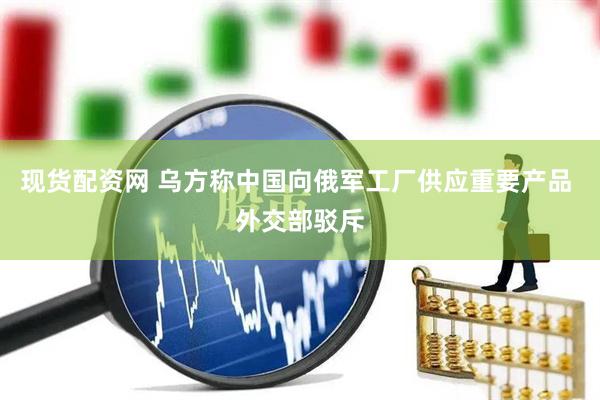 现货配资网 乌方称中国向俄军工厂供应重要产品 外交部驳斥