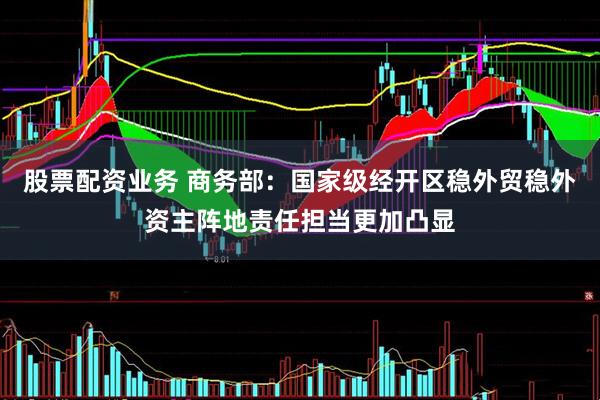 股票配资业务 商务部：国家级经开区稳外贸稳外资主阵地责任担当更加凸显