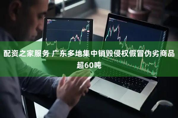 配资之家服务 广东多地集中销毁侵权假冒伪劣商品超60吨
