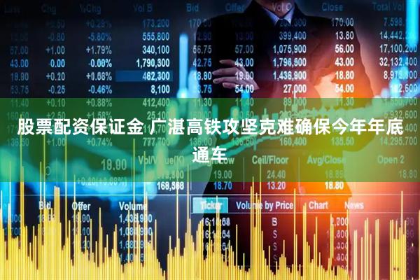 股票配资保证金 广湛高铁攻坚克难确保今年年底通车