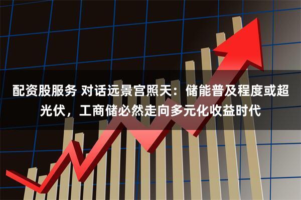 配资股服务 对话远景宫照天:储能普及程度或超光伏,工商储必然走向多元化收益时代