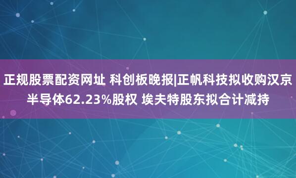 正规股票配资网址 科创板晚报|正帆科技拟收购汉京半导体62.23%股权 埃夫特股东拟合计减持
