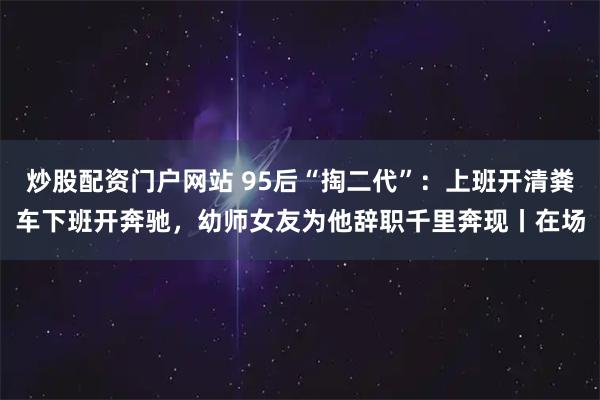 炒股配资门户网站 95后“掏二代”：上班开清粪车下班开奔驰，幼师女友为他辞职千里奔现丨在场