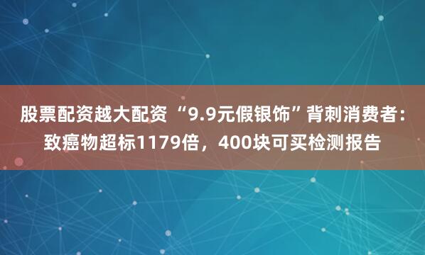 股票配资越大配资 “9.9元假银饰”背刺消费者：致癌物超标1179倍，400块可买检测报告