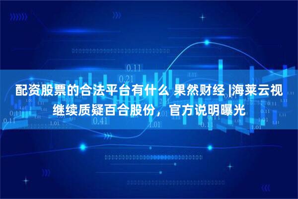 配资股票的合法平台有什么 果然财经 |海莱云视继续质疑百合股份，官方说明曝光