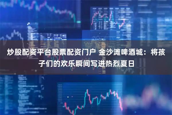 炒股配资平台股票配资门户 金沙滩啤酒城：将孩子们的欢乐瞬间写进热烈夏日
