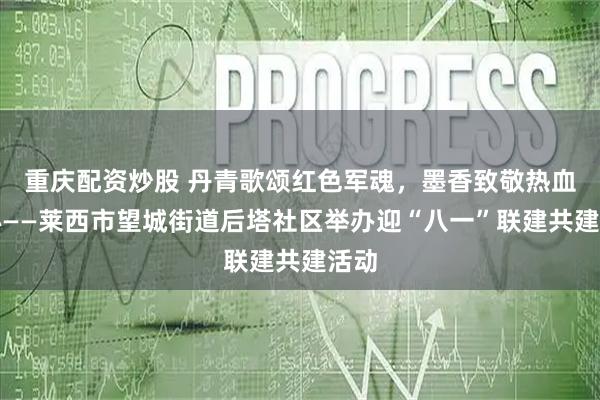 重庆配资炒股 丹青歌颂红色军魂，墨香致敬热血初心——莱西市望城街道后塔社区举办迎“八一”联建共建活动