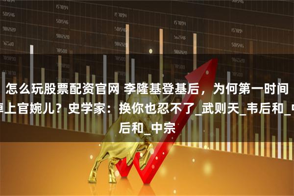 怎么玩股票配资官网 李隆基登基后，为何第一时间除掉上官婉儿？史学家：换你也忍不了_武则天_韦后和_中宗