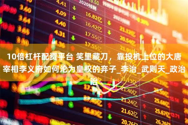 10倍杠杆配资平台 笑里藏刀，靠投机上位的大唐宰相李义府如何沦为皇权的弃子_李治_武则天_政治