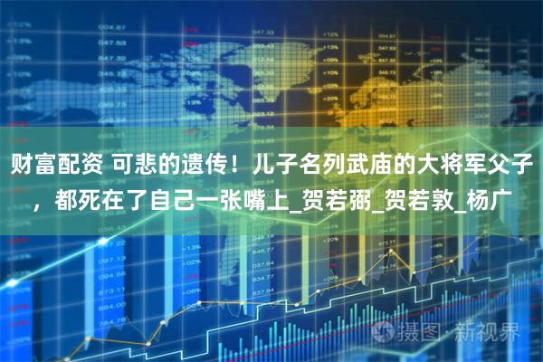 财富配资 可悲的遗传！儿子名列武庙的大将军父子，都死在了自己一张嘴上_贺若弼_贺若敦_杨广
