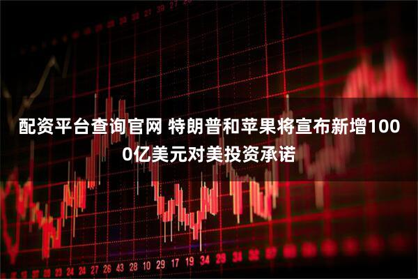 配资平台查询官网 特朗普和苹果将宣布新增1000亿美元对美投资承诺