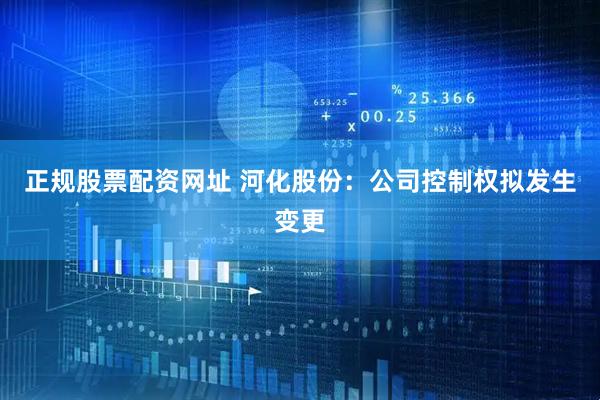 正规股票配资网址 河化股份：公司控制权拟发生变更