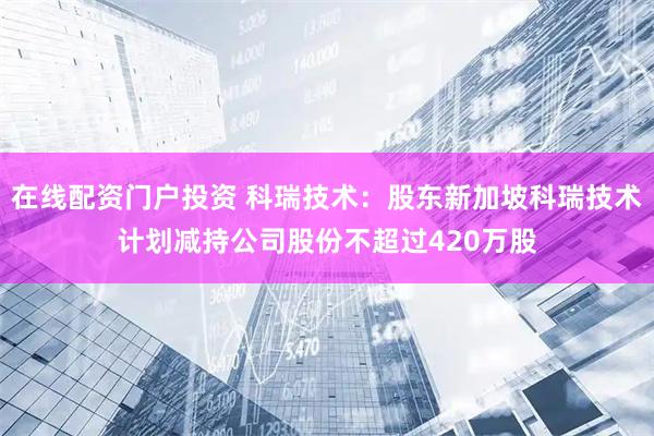 在线配资门户投资 科瑞技术：股东新加坡科瑞技术计划减持公司股份不超过420万股