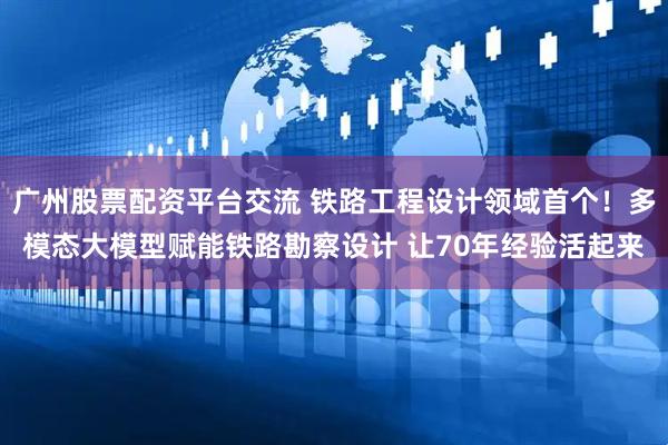 广州股票配资平台交流 铁路工程设计领域首个！多模态大模型赋能铁路勘察设计 让70年经验活起来