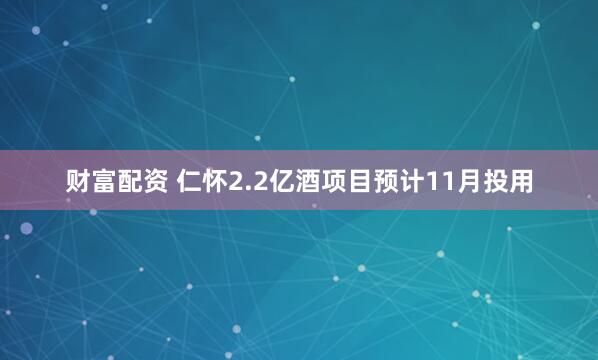财富配资 仁怀2.2亿酒项目预计11月投用