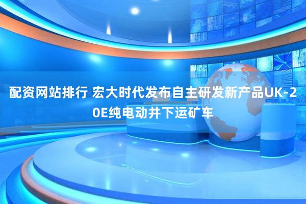 配资网站排行 宏大时代发布自主研发新产品UK-20E纯电动井下运矿车