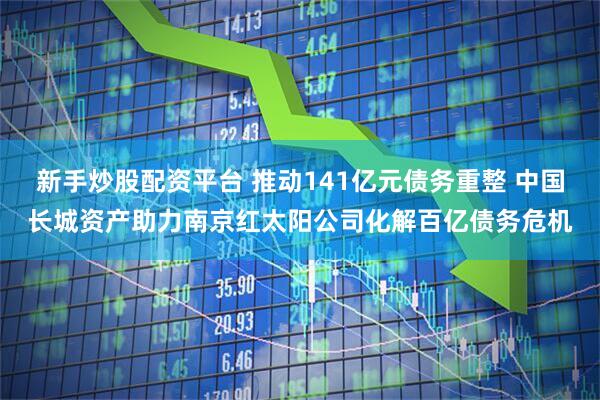 新手炒股配资平台 推动141亿元债务重整 中国长城资产助力南京红太阳公司化解百亿债务危机