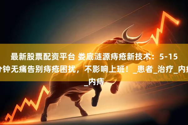 最新股票配资平台 娄底涟源痔疮新技术:5-15分钟无痛告别痔疮困扰,不影响上班!_患者_治疗_内痔