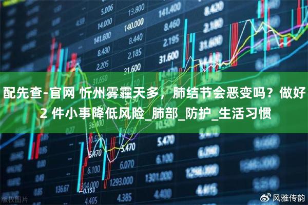 配先查-官网 忻州雾霾天多，肺结节会恶变吗？做好 2 件小事降低风险_肺部_防护_生活习惯