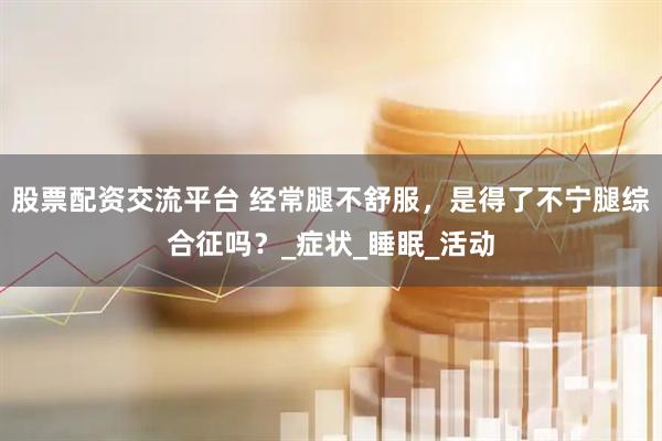 股票配资交流平台 经常腿不舒服，是得了不宁腿综合征吗？_症状_睡眠_活动