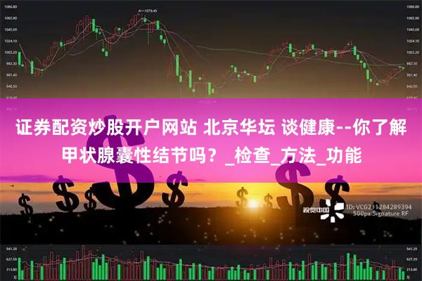 证券配资炒股开户网站 北京华坛 谈健康--你了解甲状腺囊性结节吗？_检查_方法_功能