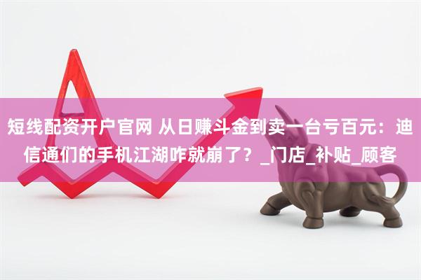 短线配资开户官网 从日赚斗金到卖一台亏百元：迪信通们的手机江湖咋就崩了？_门店_补贴_顾客