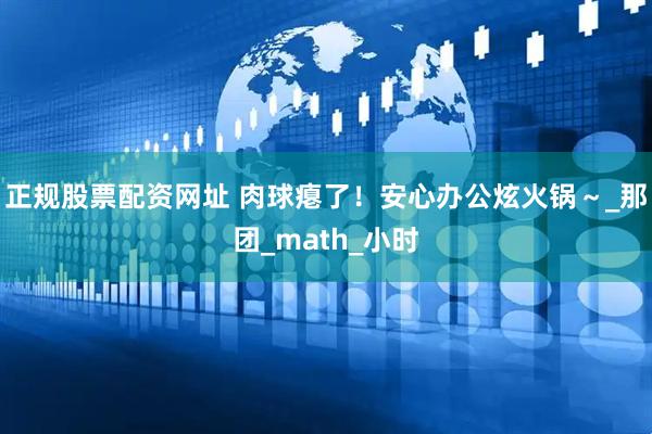 正规股票配资网址 肉球瘪了！安心办公炫火锅～_那团_math_小时