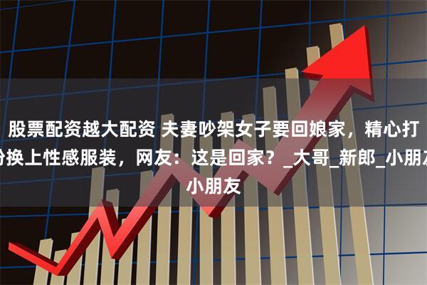 股票配资越大配资 夫妻吵架女子要回娘家，精心打扮换上性感服装，网友：这是回家？_大哥_新郎_小朋友