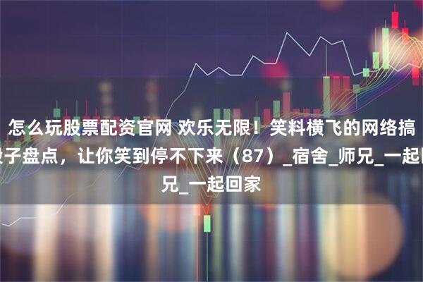 怎么玩股票配资官网 欢乐无限！笑料横飞的网络搞笑段子盘点，让你笑到停不下来（87）_宿舍_师兄_一起回家