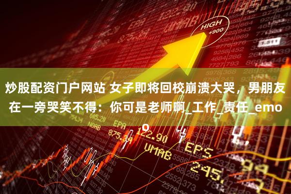 炒股配资门户网站 女子即将回校崩溃大哭，男朋友在一旁哭笑不得：你可是老师啊_工作_责任_emo