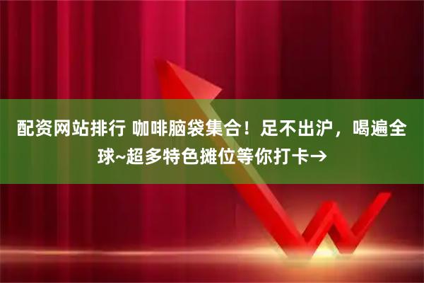 配资网站排行 咖啡脑袋集合！足不出沪，喝遍全球~超多特色摊位等你打卡→