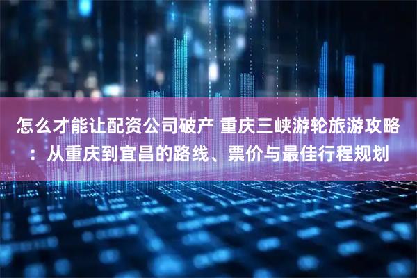 怎么才能让配资公司破产 重庆三峡游轮旅游攻略：从重庆到宜昌的路线、票价与最佳行程规划