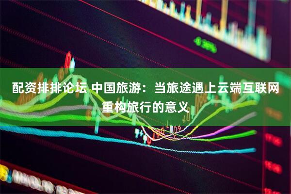 配资排排论坛 中国旅游：当旅途遇上云端互联网重构旅行的意义